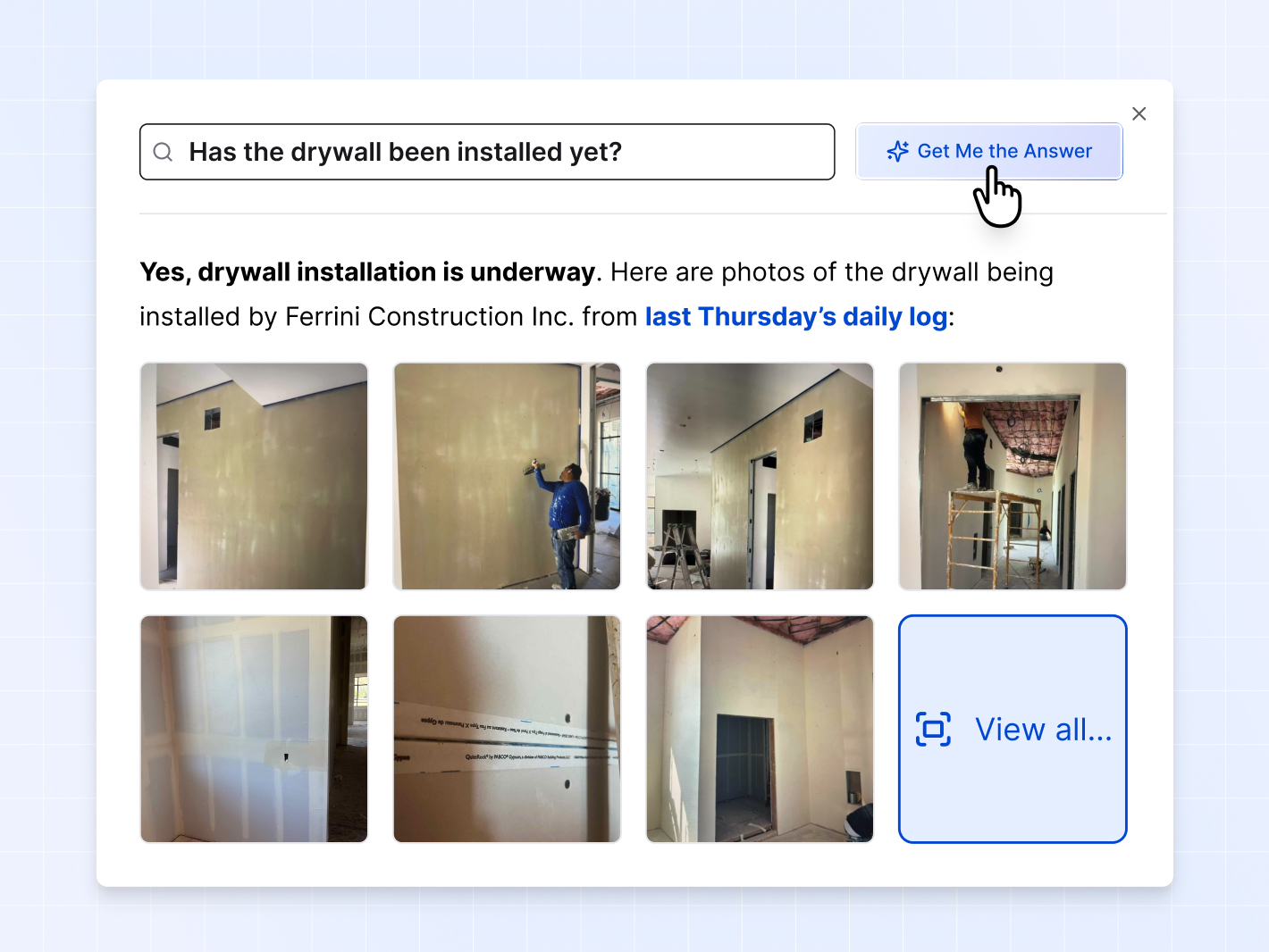 A screenshot of Constructable's AI photo search feature, where the user has asked a question about whether drywall installation has been started on the project. The AI photo search feature has returned many photos of the drywall installation, answering the user's exact question and providing visual proof of the work in its answer and linking to the daily log entry where the photos were added. In Constructable, users can search for specific photos just by a text description of the photos they are looking for. No manual tagging or categorization of photos is required by users, because Constructable uses AI to automatically tag all uploaded photos with the appropriate keywords and descriptions based on the content of the photo. It's extremely fast, accurate, and saves people lots of time, since on other construction project management software platforms, users must often manually scroll through hundreds of photos to find the ones they are looking for.